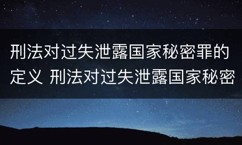 刑法对过失泄露国家秘密罪的定义 刑法对过失泄露国家秘密罪的定义是什么