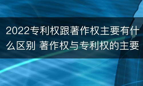 2022专利权跟著作权主要有什么区别 著作权与专利权的主要区别
