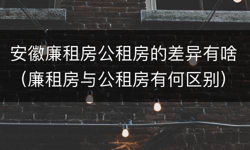 安徽廉租房公租房的差异有啥（廉租房与公租房有何区别）