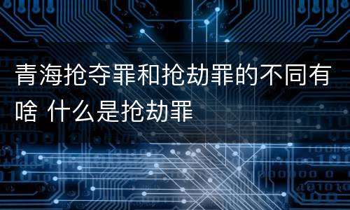 青海抢夺罪和抢劫罪的不同有啥 什么是抢劫罪