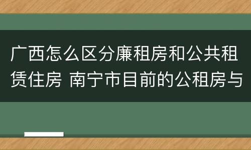广西怎么区分廉租房和公共租赁住房 南宁市目前的公租房与廉租房的区别