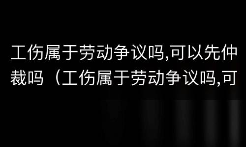 工伤属于劳动争议吗,可以先仲裁吗（工伤属于劳动争议吗,可以先仲裁吗法律）