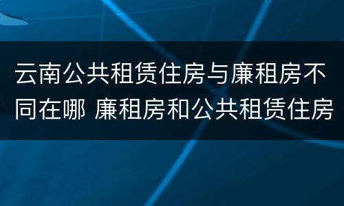 云南公共租赁住房与廉租房不同在哪 廉租房和公共租赁住房有什么区别