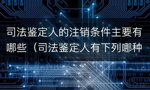 司法鉴定人的注销条件主要有哪些（司法鉴定人有下列哪种情形的注销）
