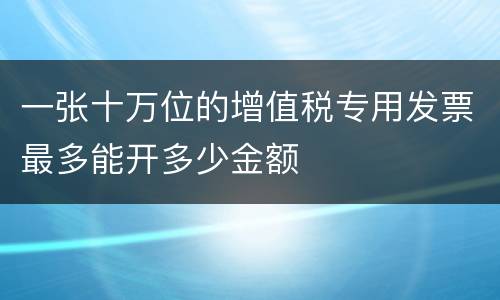 一张十万位的增值税专用发票最多能开多少金额
