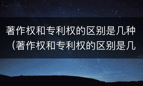 著作权和专利权的区别是几种（著作权和专利权的区别是几种形式）