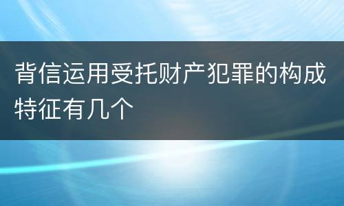 背信运用受托财产犯罪的构成特征有几个