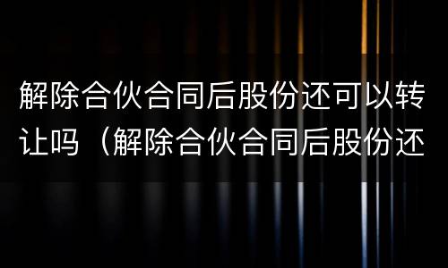解除合伙合同后股份还可以转让吗（解除合伙合同后股份还可以转让吗法律规定）