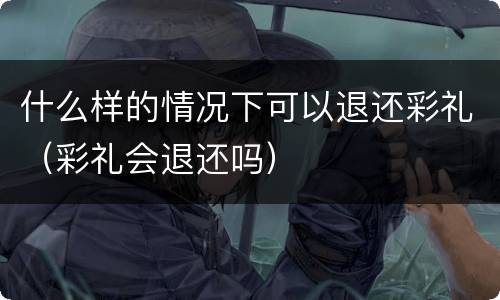 什么样的情况下可以退还彩礼（彩礼会退还吗）