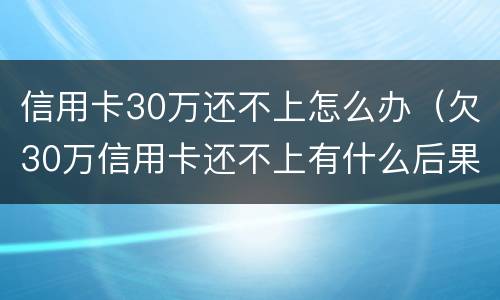 信用卡30万还不上怎么办（欠30万信用卡还不上有什么后果）