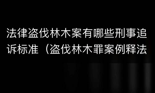 法律盗伐林木案有哪些刑事追诉标准（盗伐林木罪案例释法）