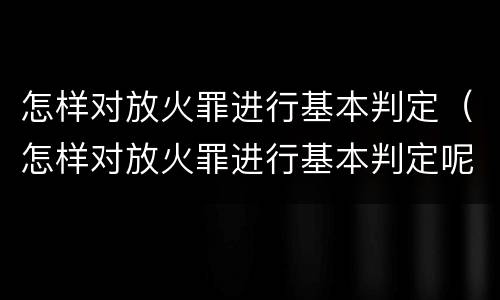 怎样对放火罪进行基本判定（怎样对放火罪进行基本判定呢）