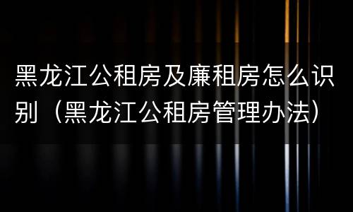黑龙江公租房及廉租房怎么识别（黑龙江公租房管理办法）