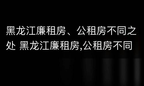 黑龙江廉租房、公租房不同之处 黑龙江廉租房,公租房不同之处在哪