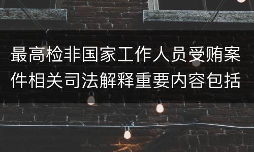 最高检非国家工作人员受贿案件相关司法解释重要内容包括什么