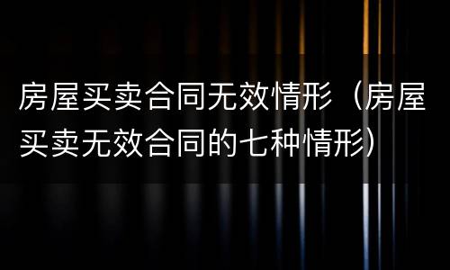 房屋买卖合同无效情形（房屋买卖无效合同的七种情形）