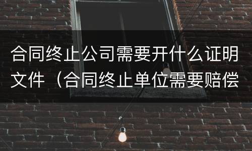 合同终止公司需要开什么证明文件（合同终止单位需要赔偿吗）