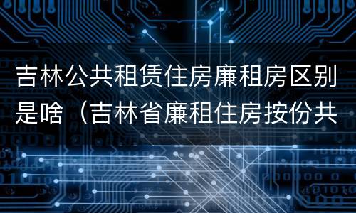 吉林公共租赁住房廉租房区别是啥（吉林省廉租住房按份共有产权实施管理办法）