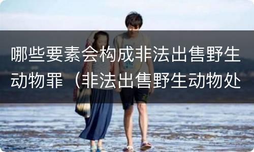 哪些要素会构成非法出售野生动物罪（非法出售野生动物处罚）