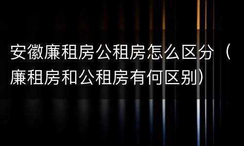 安徽廉租房公租房怎么区分（廉租房和公租房有何区别）