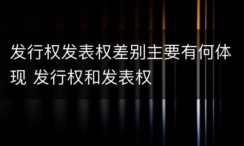 发行权发表权差别主要有何体现 发行权和发表权