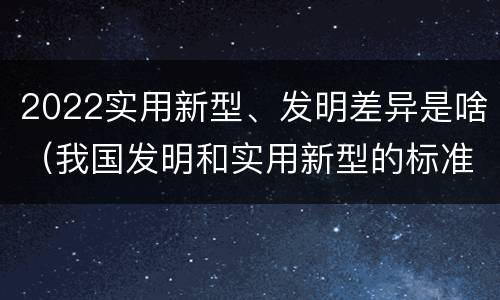 2022实用新型、发明差异是啥（我国发明和实用新型的标准）