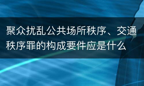 聚众扰乱公共场所秩序、交通秩序罪的构成要件应是什么