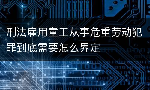 刑法雇用童工从事危重劳动犯罪到底需要怎么界定