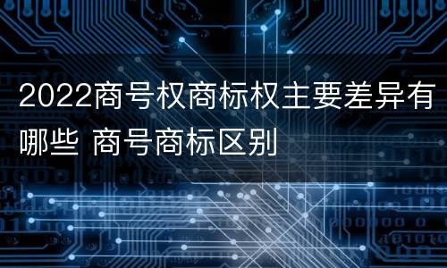 2022商号权商标权主要差异有哪些 商号商标区别