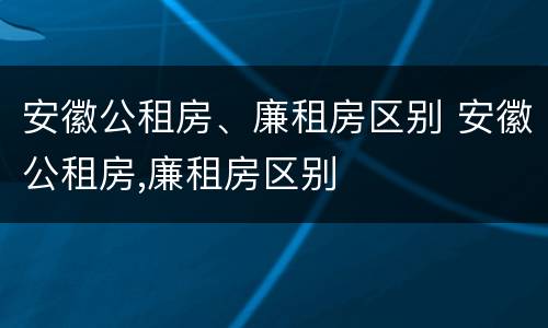 安徽公租房、廉租房区别 安徽公租房,廉租房区别