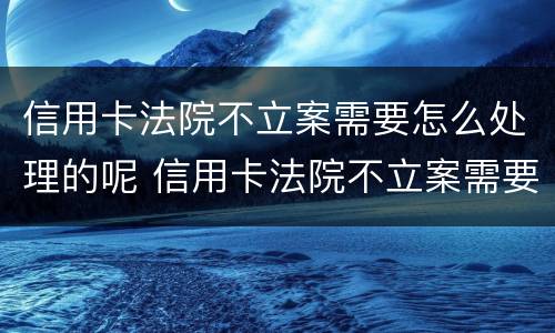 信用卡法院不立案需要怎么处理的呢 信用卡法院不立案需要怎么处理的呢
