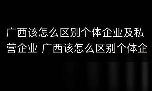 广西该怎么区别个体企业及私营企业 广西该怎么区别个体企业及私营企业呢