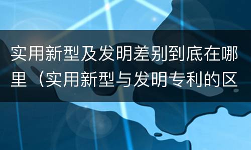 实用新型及发明差别到底在哪里（实用新型与发明专利的区别有哪些）