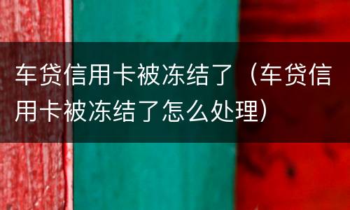 车贷信用卡被冻结了（车贷信用卡被冻结了怎么处理）