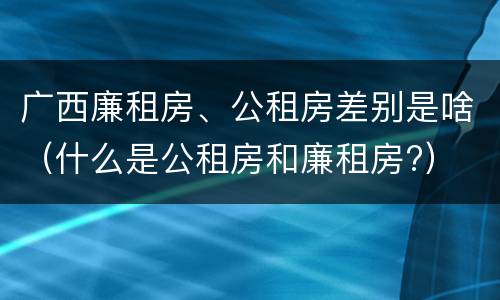 广西廉租房、公租房差别是啥（什么是公租房和廉租房?）