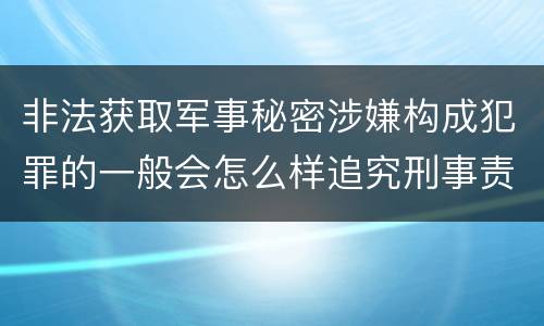 非法获取军事秘密涉嫌构成犯罪的一般会怎么样追究刑事责任