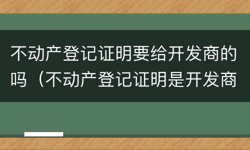 不动产登记证明要给开发商的吗（不动产登记证明是开发商办还是业主办）