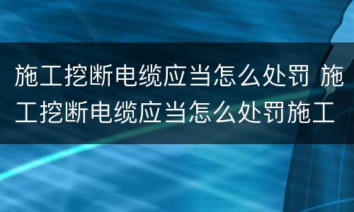 施工挖断电缆应当怎么处罚 施工挖断电缆应当怎么处罚施工人员