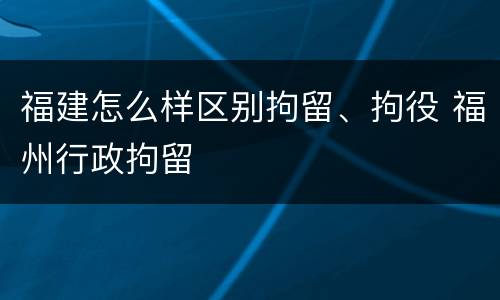 福建怎么样区别拘留、拘役 福州行政拘留