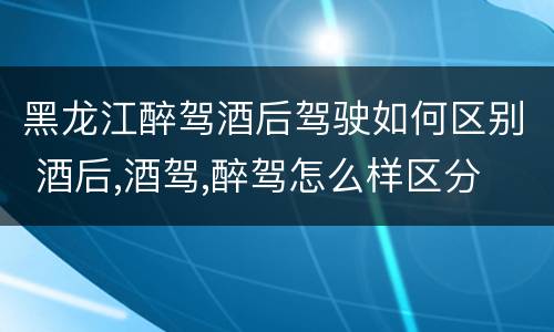 黑龙江醉驾酒后驾驶如何区别 酒后,酒驾,醉驾怎么样区分
