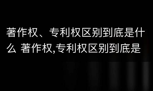 著作权、专利权区别到底是什么 著作权,专利权区别到底是什么意思