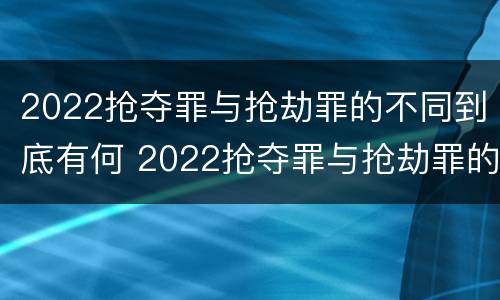 2022抢夺罪与抢劫罪的不同到底有何 2022抢夺罪与抢劫罪的不同到底有何区别