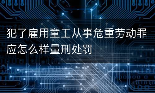 犯了雇用童工从事危重劳动罪应怎么样量刑处罚
