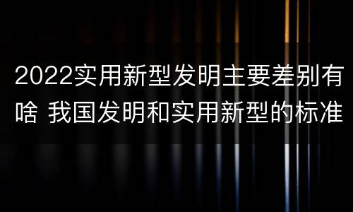 2022实用新型发明主要差别有啥 我国发明和实用新型的标准