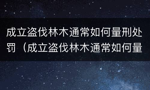 成立盗伐林木通常如何量刑处罚（成立盗伐林木通常如何量刑处罚案例）