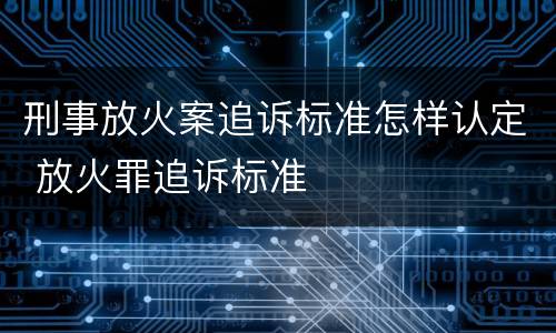刑事放火案追诉标准怎样认定 放火罪追诉标准