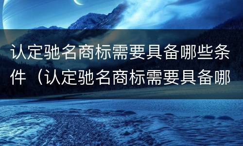 认定驰名商标需要具备哪些条件（认定驰名商标需要具备哪些条件和资质）