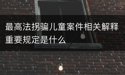 最高法拐骗儿童案件相关解释重要规定是什么