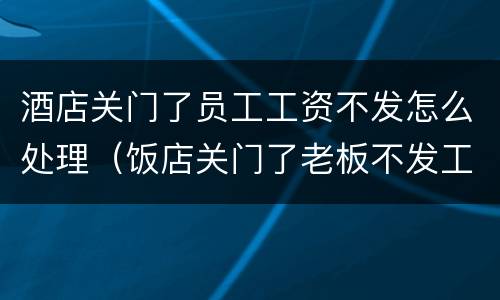 酒店关门了员工工资不发怎么处理（饭店关门了老板不发工资怎么办）