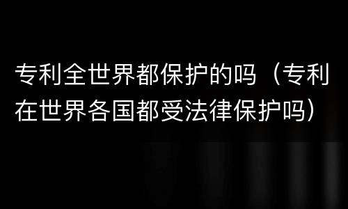 专利全世界都保护的吗（专利在世界各国都受法律保护吗）